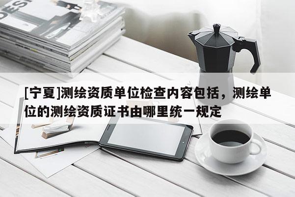 [寧夏]測繪資質單位檢查內容包括，測繪單位的測繪資質證書由哪里統一規定
