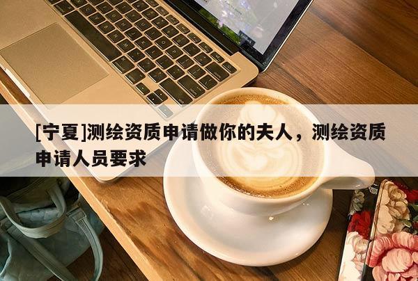 [寧夏]測繪資質(zhì)申請做你的夫人，測繪資質(zhì)申請人員要求