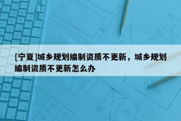 [寧夏]城鄉規劃編制資質不更新，城鄉規劃編制資質不更新怎么辦