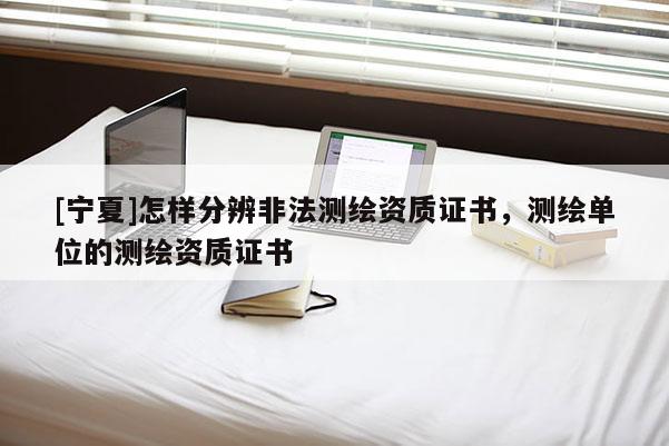 [寧夏]怎樣分辨非法測繪資質證書，測繪單位的測繪資質證書