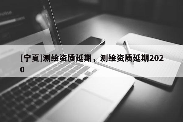 [寧夏]測(cè)繪資質(zhì)延期，測(cè)繪資質(zhì)延期2020