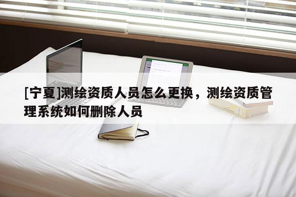 [寧夏]測繪資質人員怎么更換，測繪資質管理系統如何刪除人員