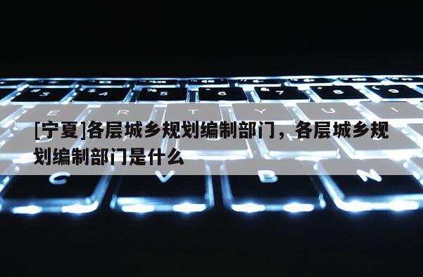 [寧夏]各層城鄉規劃編制部門，各層城鄉規劃編制部門是什么