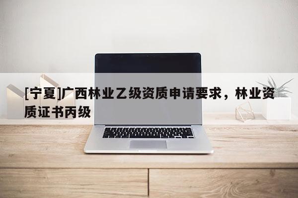 [寧夏]廣西林業(yè)乙級資質申請要求，林業(yè)資質證書丙級