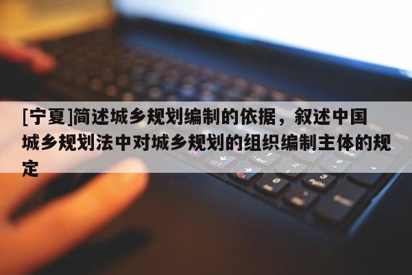 [寧夏]簡述城鄉規劃編制的依據，敘述中國城鄉規劃法中對城鄉規劃的組織編制主體的規定