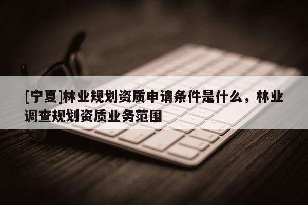 [寧夏]林業規劃資質申請條件是什么，林業調查規劃資質業務范圍