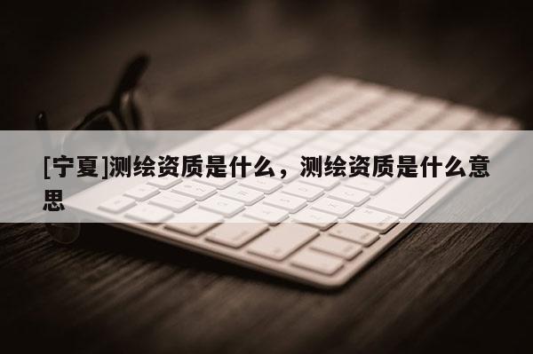 [寧夏]測繪資質是什么，測繪資質是什么意思