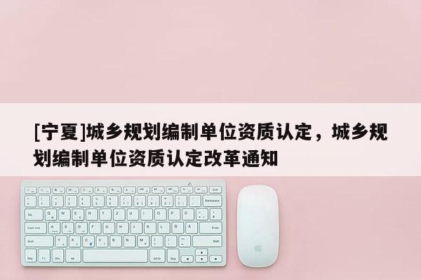 [寧夏]城鄉規劃編制單位資質認定，城鄉規劃編制單位資質認定改革通知