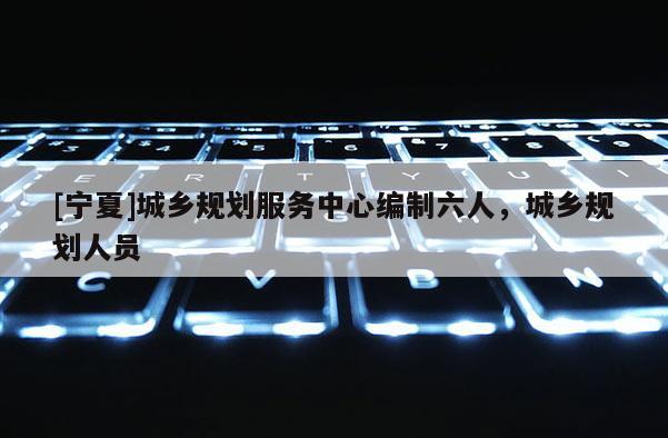 [寧夏]城鄉規劃服務中心編制六人，城鄉規劃人員