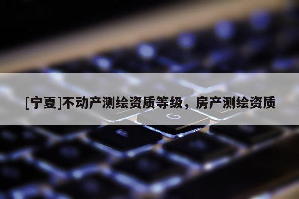 [寧夏]不動產(chǎn)測繪資質(zhì)等級，房產(chǎn)測繪資質(zhì)