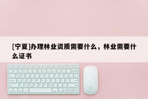 [寧夏]辦理林業資質需要什么，林業需要什么證書