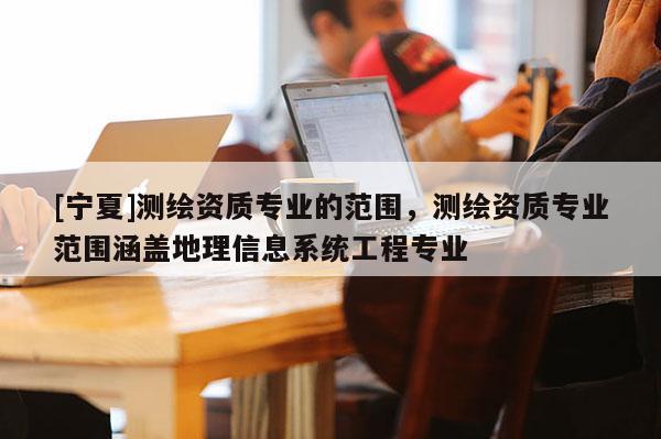 [寧夏]測繪資質(zhì)專業(yè)的范圍，測繪資質(zhì)專業(yè)范圍涵蓋地理信息系統(tǒng)工程專業(yè)