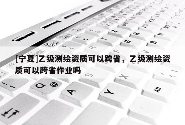 [寧夏]乙級測繪資質(zhì)可以跨省，乙級測繪資質(zhì)可以跨省作業(yè)嗎