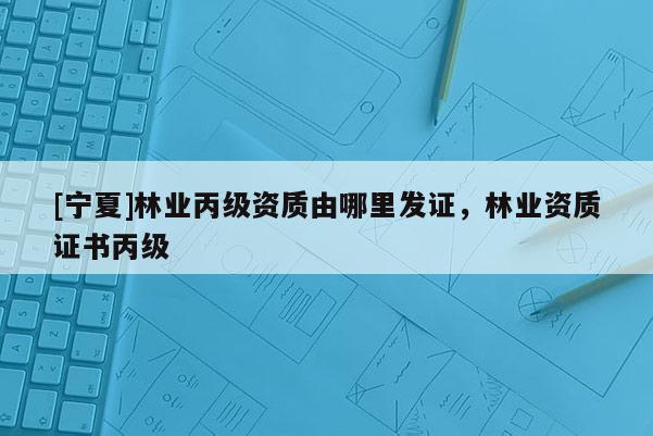 [寧夏]林業丙級資質由哪里發證，林業資質證書丙級