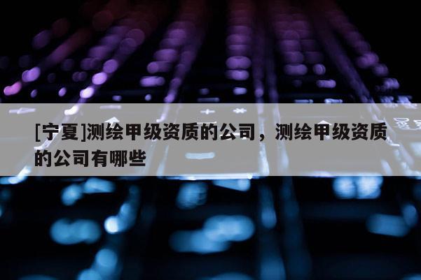 [寧夏]測繪甲級資質的公司，測繪甲級資質的公司有哪些