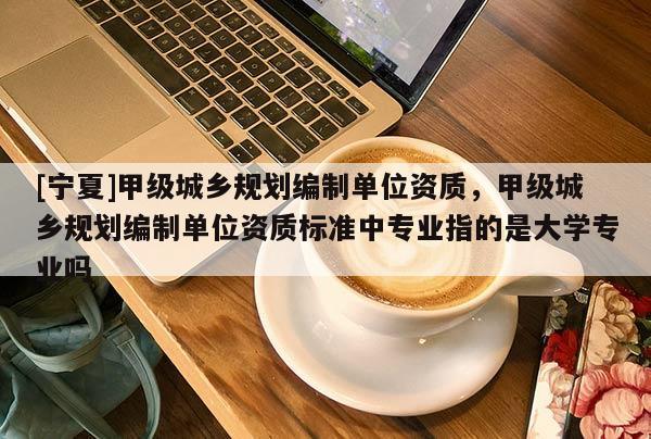 [寧夏]甲級(jí)城鄉(xiāng)規(guī)劃編制單位資質(zhì)，甲級(jí)城鄉(xiāng)規(guī)劃編制單位資質(zhì)標(biāo)準(zhǔn)中專業(yè)指的是大學(xué)專業(yè)嗎