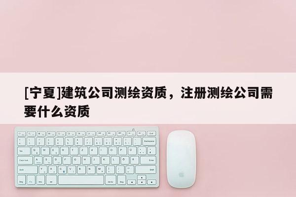 [寧夏]建筑公司測繪資質，注冊測繪公司需要什么資質