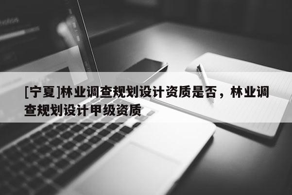 [寧夏]林業調查規劃設計資質是否，林業調查規劃設計甲級資質