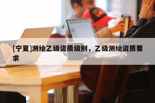 [寧夏]測(cè)繪乙級(jí)資質(zhì)級(jí)別，乙級(jí)測(cè)繪資質(zhì)要求