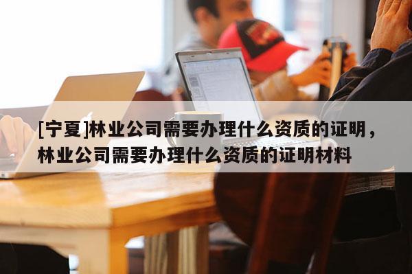 [寧夏]林業(yè)公司需要辦理什么資質(zhì)的證明，林業(yè)公司需要辦理什么資質(zhì)的證明材料