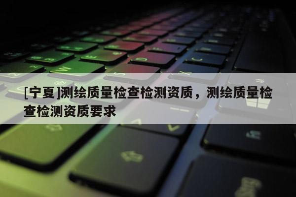 [寧夏]測繪質量檢查檢測資質，測繪質量檢查檢測資質要求