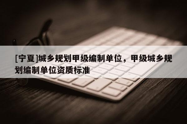 [寧夏]城鄉(xiāng)規(guī)劃甲級編制單位，甲級城鄉(xiāng)規(guī)劃編制單位資質(zhì)標準