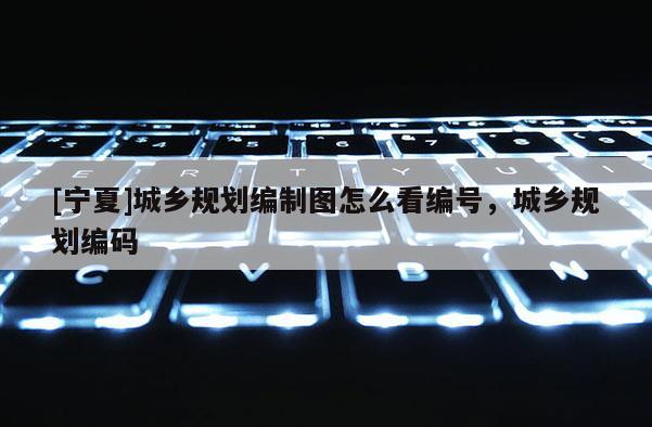 [寧夏]城鄉規劃編制圖怎么看編號，城鄉規劃編碼