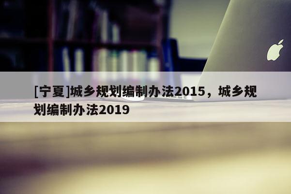 [寧夏]城鄉(xiāng)規(guī)劃編制辦法2015，城鄉(xiāng)規(guī)劃編制辦法2019