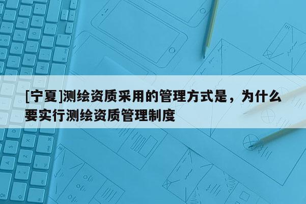[寧夏]測繪資質采用的管理方式是，為什么要實行測繪資質管理制度