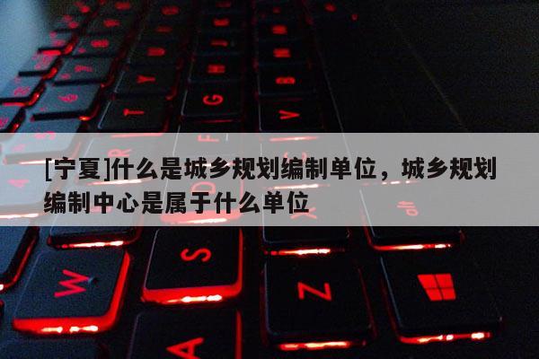 [寧夏]什么是城鄉規劃編制單位，城鄉規劃編制中心是屬于什么單位