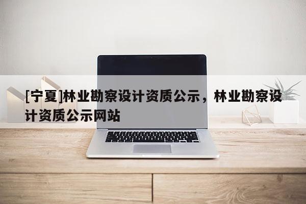 [寧夏]林業勘察設計資質公示，林業勘察設計資質公示網站