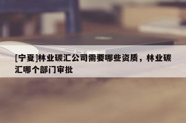 [寧夏]林業碳匯公司需要哪些資質，林業碳匯哪個部門審批