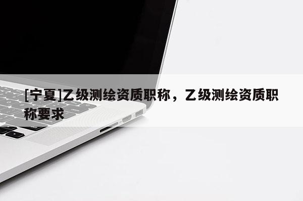 [寧夏]乙級測繪資質(zhì)職稱，乙級測繪資質(zhì)職稱要求
