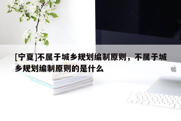 [寧夏]不屬于城鄉規劃編制原則，不屬于城鄉規劃編制原則的是什么
