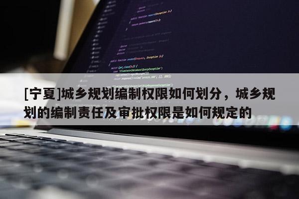 [寧夏]城鄉規劃編制權限如何劃分，城鄉規劃的編制責任及審批權限是如何規定的