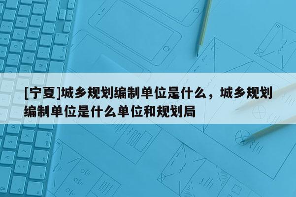 [寧夏]城鄉規劃編制單位是什么，城鄉規劃編制單位是什么單位和規劃局