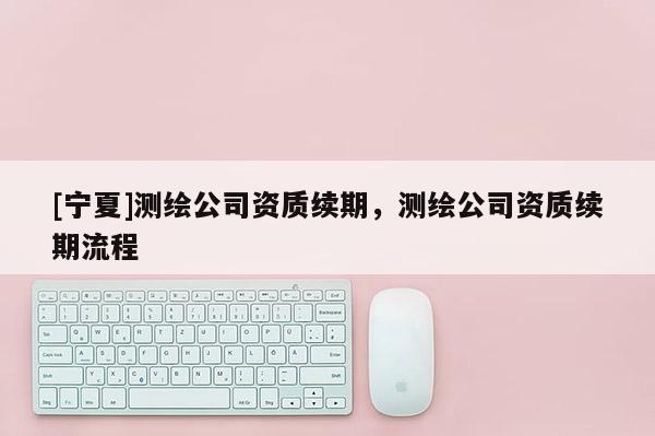 [寧夏]測繪公司資質續期，測繪公司資質續期流程