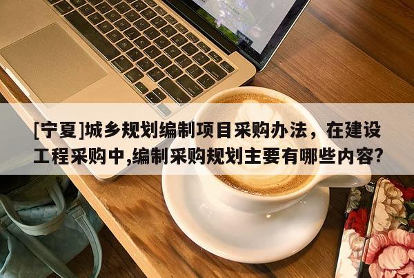 [寧夏]城鄉規劃編制項目采購辦法，在建設工程采購中,編制采購規劃主要有哪些內容?