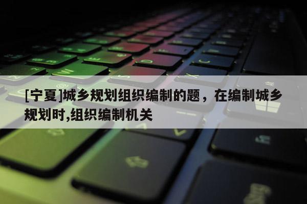[寧夏]城鄉(xiāng)規(guī)劃組織編制的題，在編制城鄉(xiāng)規(guī)劃時(shí),組織編制機(jī)關(guān)