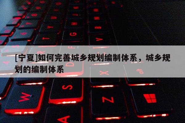 [寧夏]如何完善城鄉(xiāng)規(guī)劃編制體系，城鄉(xiāng)規(guī)劃的編制體系