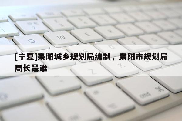 [寧夏]耒陽城鄉規劃局編制，耒陽市規劃局局長是誰