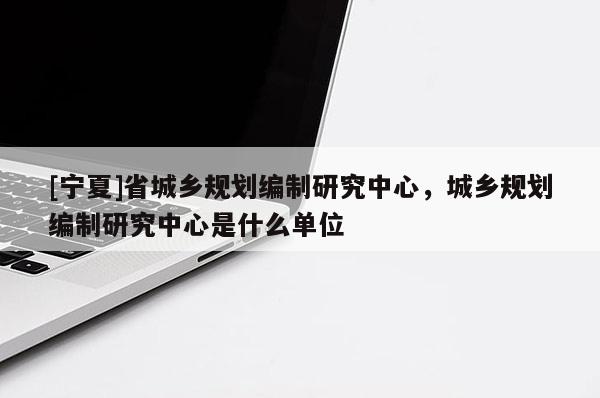 [寧夏]省城鄉(xiāng)規(guī)劃編制研究中心，城鄉(xiāng)規(guī)劃編制研究中心是什么單位