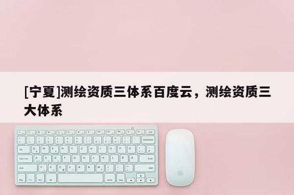 [寧夏]測繪資質三體系百度云，測繪資質三大體系