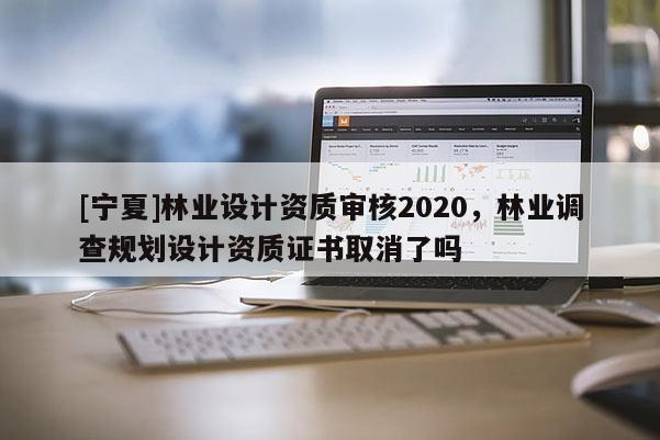 [寧夏]林業設計資質審核2020，林業調查規劃設計資質證書取消了嗎