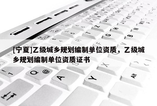 [寧夏]乙級城鄉(xiāng)規(guī)劃編制單位資質(zhì)，乙級城鄉(xiāng)規(guī)劃編制單位資質(zhì)證書