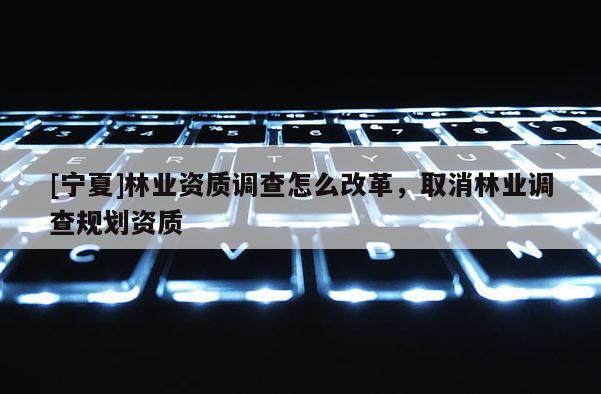 [寧夏]林業資質調查怎么改革，取消林業調查規劃資質