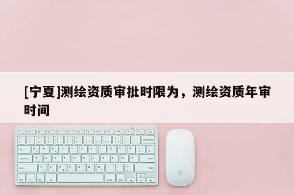 [寧夏]測繪資質審批時限為，測繪資質年審時間