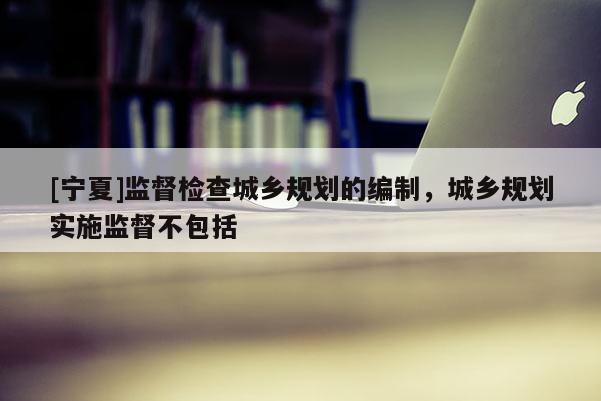 [寧夏]監(jiān)督檢查城鄉(xiāng)規(guī)劃的編制，城鄉(xiāng)規(guī)劃實施監(jiān)督不包括