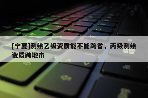 [寧夏]測繪乙級資質能不能跨省，丙級測繪資質跨地市