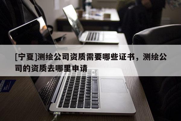 [寧夏]測繪公司資質(zhì)需要哪些證書，測繪公司的資質(zhì)去哪里申請